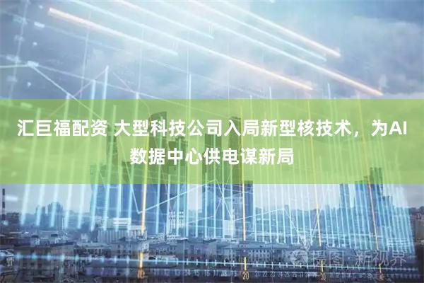 汇巨福配资 大型科技公司入局新型核技术，为AI数据中心供电谋新局