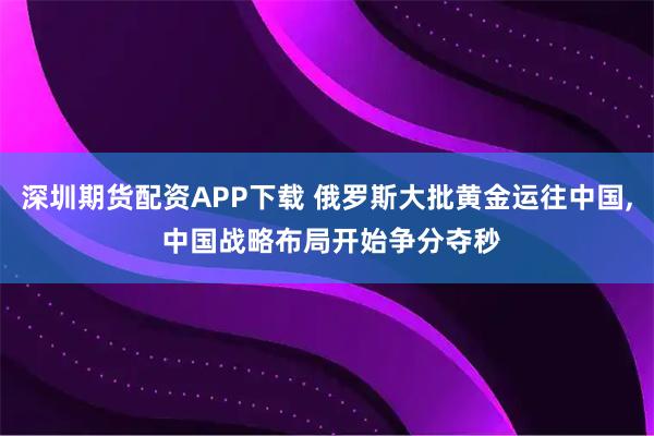深圳期货配资APP下载 俄罗斯大批黄金运往中国, 中国战略布局开始争分夺秒