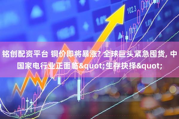 铭创配资平台 铜价即将暴涨? 全球巨头紧急囤货, 中国家电行业正面临"生存抉择"