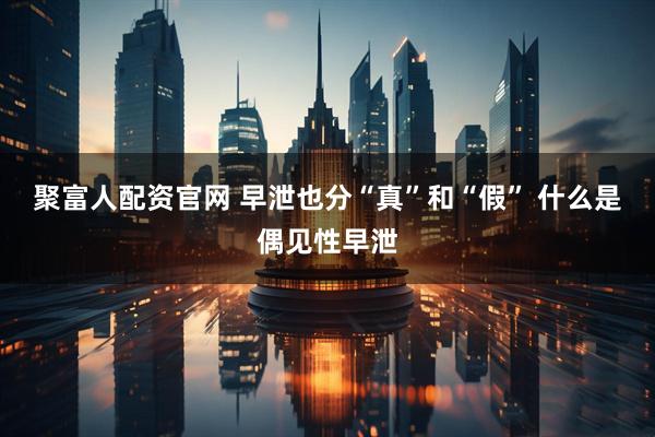 聚富人配资官网 早泄也分“真”和“假” 什么是偶见性早泄
