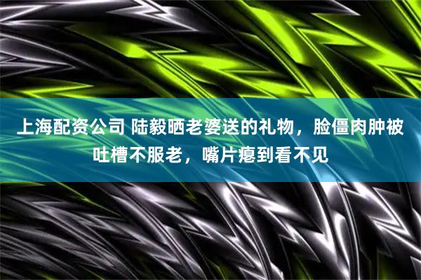 上海配资公司 陆毅晒老婆送的礼物，脸僵肉肿被吐槽不服老，嘴片瘪到看不见
