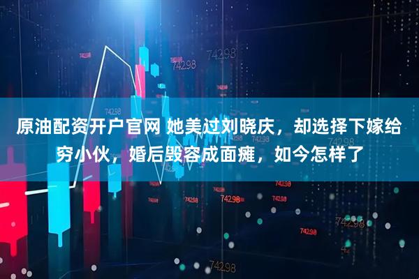 原油配资开户官网 她美过刘晓庆，却选择下嫁给穷小伙，婚后毁容成面瘫，如今怎样了