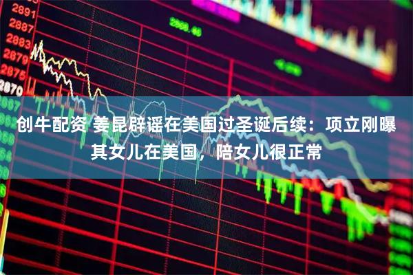 创牛配资 姜昆辟谣在美国过圣诞后续：项立刚曝其女儿在美国，陪女儿很正常