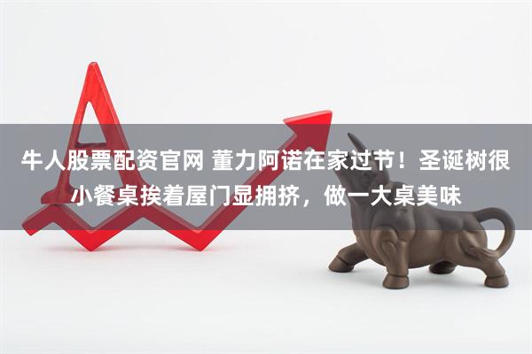 牛人股票配资官网 董力阿诺在家过节！圣诞树很小餐桌挨着屋门显拥挤，做一大桌美味