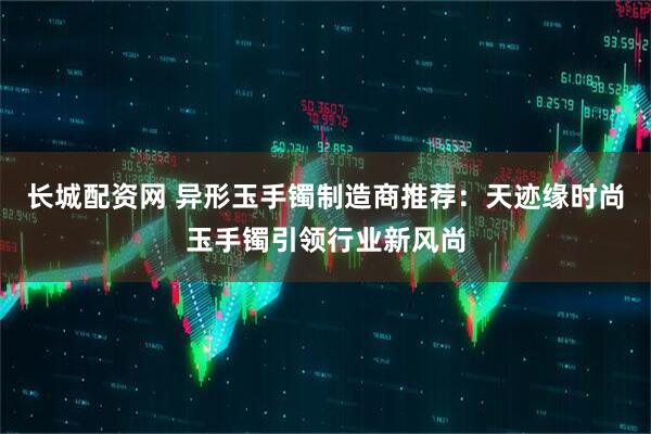 长城配资网 异形玉手镯制造商推荐：天迹缘时尚玉手镯引领行业新风尚