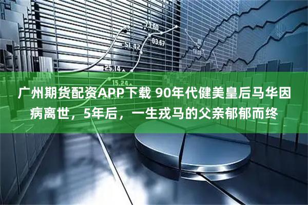 广州期货配资APP下载 90年代健美皇后马华因病离世，5年后，一生戎马的父亲郁郁而终