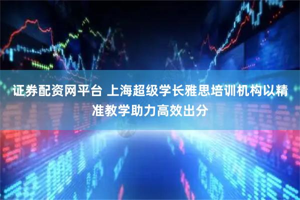 证券配资网平台 上海超级学长雅思培训机构以精准教学助力高效出分