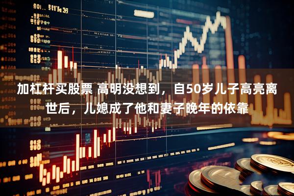 加杠杆买股票 高明没想到，自50岁儿子高亮离世后，儿媳成了他和妻子晚年的依靠