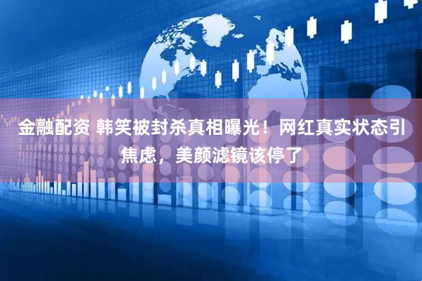 金融配资 韩笑被封杀真相曝光！网红真实状态引焦虑，美颜滤镜该停了